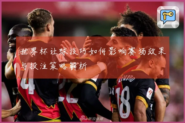 世界杯让球技巧如何影响赛场效果与投注策略解析