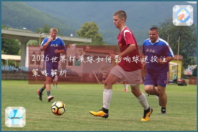 2026世界杯滚球如何影响球迷投注策略解析
